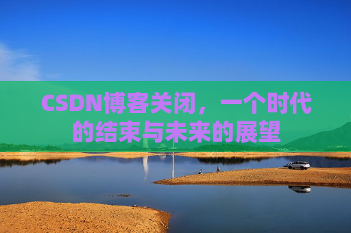 CSDN博客关闭,一个时代的结束与未来的展望 CSDN博客关闭,一个时代的结束与未来的展望